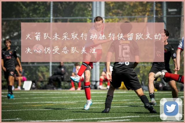 火箭队未采取行动独行侠留欧文的决心仍受各队关注