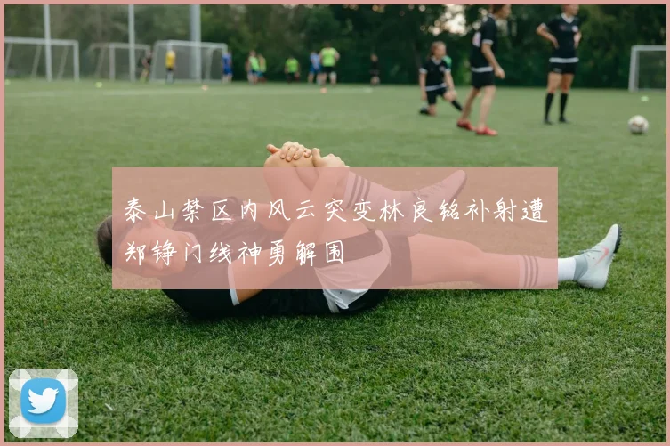 泰山禁区内风云突变林良铭补射遭郑铮门线神勇解围