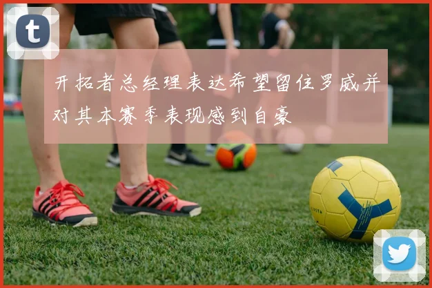 开拓者总经理表达希望留住罗威并对其本赛季表现感到自豪