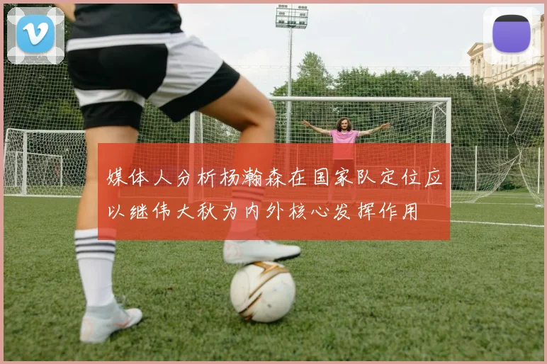 媒体人分析杨瀚森在国家队定位应以继伟大秋为内外核心发挥作用