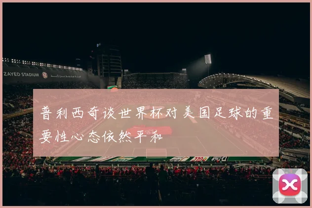 普利西奇谈世界杯对美国足球的重要性心态依然平和