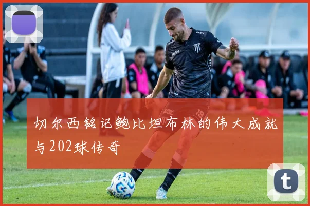切尔西铭记鲍比坦布林的伟大成就与202球传奇