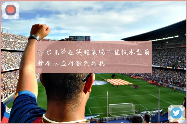 齐尔克泽在英超表现不佳技术型前锋难以应对激烈对抗