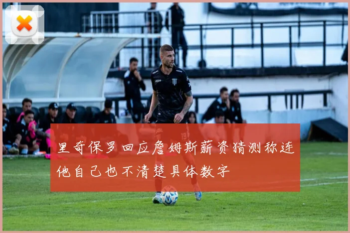 里奇保罗回应詹姆斯薪资猜测称连他自己也不清楚具体数字