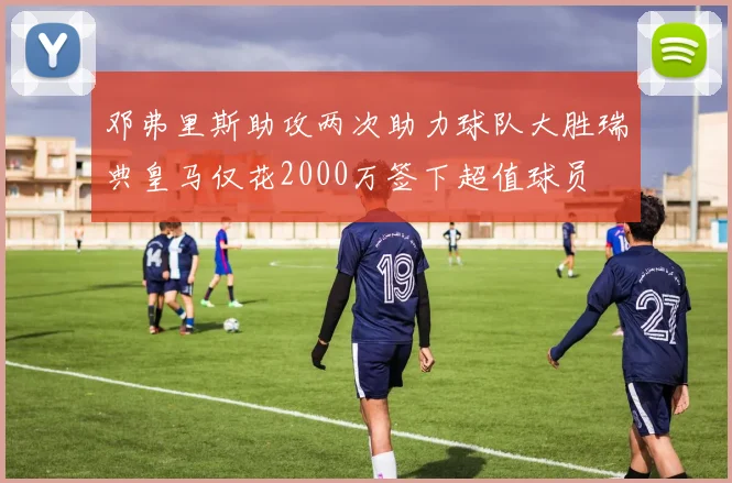 邓弗里斯助攻两次助力球队大胜瑞典皇马仅花2000万签下超值球员