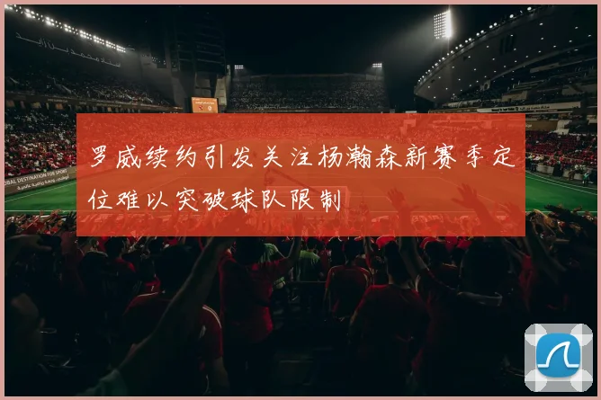 罗威续约引发关注杨瀚森新赛季定位难以突破球队限制