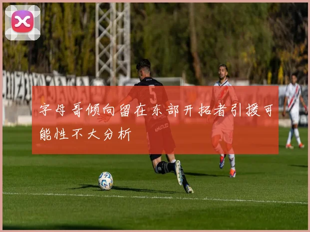 字母哥倾向留在东部开拓者引援可能性不大分析