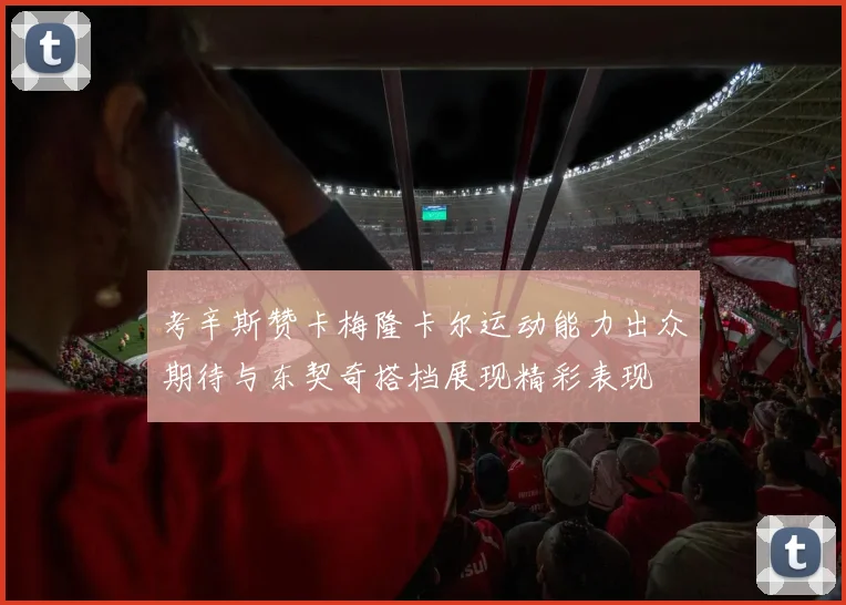 考辛斯赞卡梅隆卡尔运动能力出众期待与东契奇搭档展现精彩表现