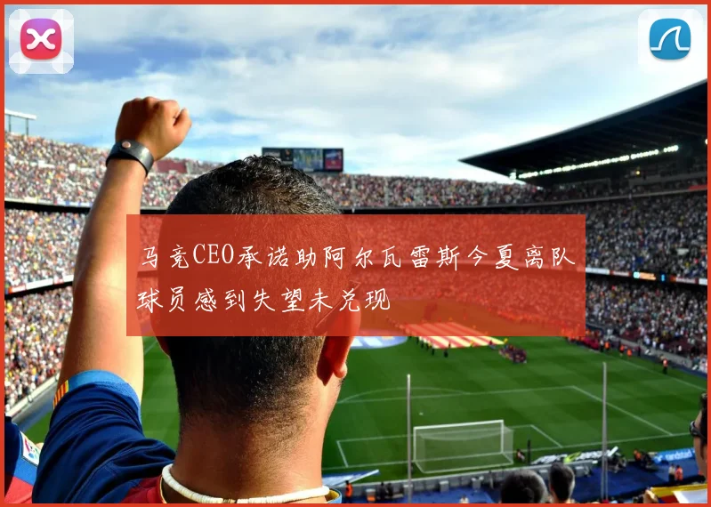 马竞CEO承诺助阿尔瓦雷斯今夏离队球员感到失望未兑现