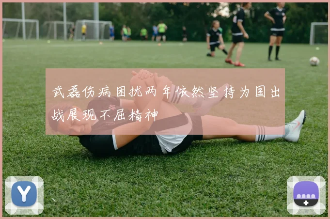 武磊伤病困扰两年依然坚持为国出战展现不屈精神