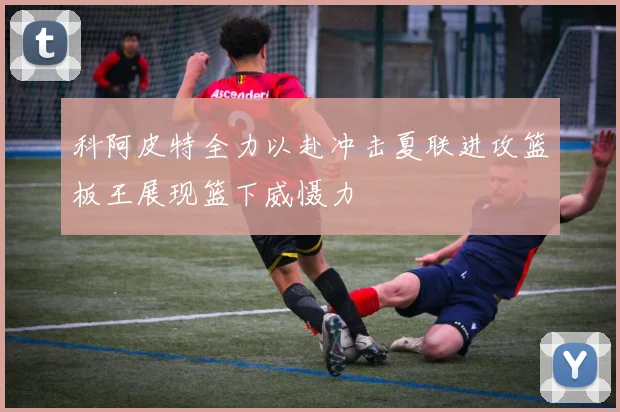 科阿皮特全力以赴冲击夏联进攻篮板王展现篮下威慑力