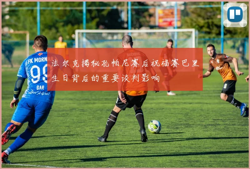 法尔克揭秘孔帕尼赛后祝福赛巴里生日背后的重要谈判影响