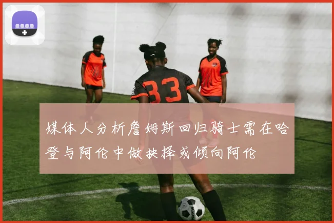 媒体人分析詹姆斯回归骑士需在哈登与阿伦中做抉择或倾向阿伦