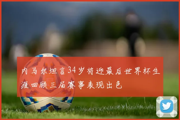 内马尔坦言34岁将迎最后世界杯生涯回顾三届赛事表现出色