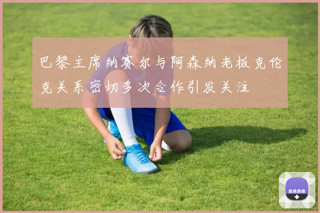 巴黎主席纳赛尔与阿森纳老板克伦克关系密切多次合作引发关注