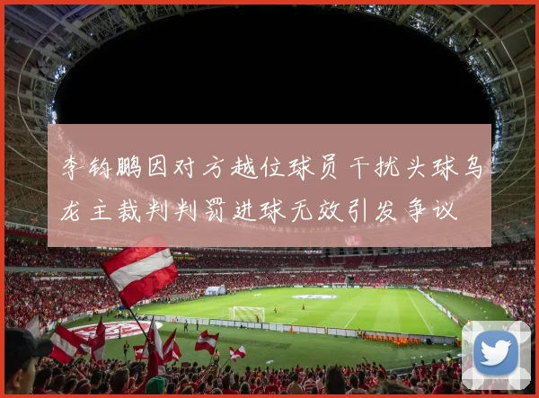 李钧鹏因对方越位球员干扰头球乌龙主裁判判罚进球无效引发争议