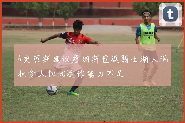 A史密斯建议詹姆斯重返骑士湖人现状令人担忧运作能力不足