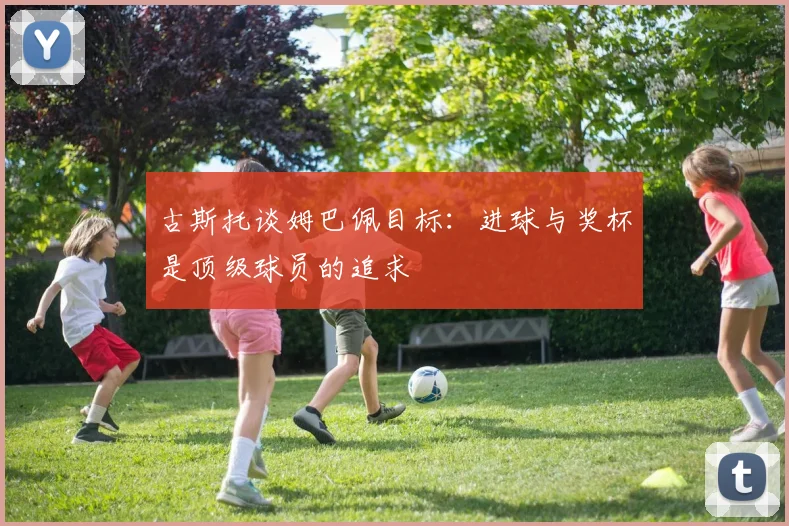 古斯托谈姆巴佩目标：进球与奖杯是顶级球员的追求