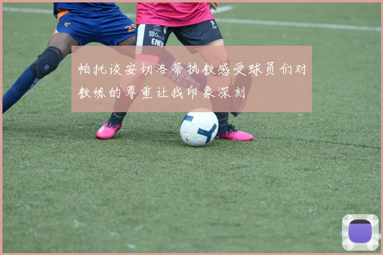 帕托谈安切洛蒂执教感受球员们对教练的尊重让我印象深刻